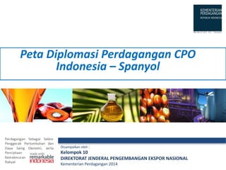 Disampaikan oleh :
Kelompok 10
DIREKTORAT JENDERAL PENGEMBANGAN EKSPOR NASIONAL
Kementerian Perdagangan 2014
Peta Diplomasi Perdagangan CPO
Indonesia – Spanyol
 