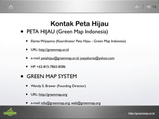 Kontak Peta Hijau 
• PETA HIJAU (Green Map Indonesia) 
• Elanto Wijoyono (Koordinator Peta Hijau - Green Map Indonesia) 
• URL: http://greenmap.or.id 
• e-mail: petahijau@greenmap.or.id, joeyakarta@yahoo.com 
• HP: +62-815-7865-8586 
• GREEN MAP SYSTEM 
• Wendy E. Brawer (Founding Director) 
• URL: http://greenmap.org 
• e-mail: info@greenmap.org, web@greenmap.org 
18 
http://greenmap.or.id 

