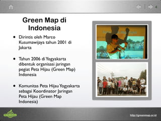 Green Map di 
Indonesia 
• Dirintis oleh Marco 
Kusumawijaya tahun 2001 di 
Jakarta 
• Tahun 2006 di Yogyakarta 
dibentuk organisasi jaringan 
pegiat Peta Hijau (Green Map) 
Indonesia 
• Komunitas Peta Hijau Yogyakarta 
sebagai Koordinator Jaringan 
Peta Hijau (Green Map 
Indonesia) 
4 
http://greenmap.or.id 
 