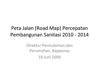 Peta Jalan (Road Map) Percepatan Pembangunan Sanitasi 2010 - 2014 Direktur Permukiman dan Perumahan, Bappenas 18 Juni 2009 