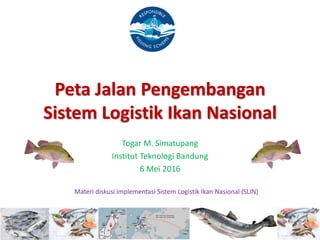 Peta Jalan Pengembangan
Sistem Logistik Ikan Nasional
Togar M. Simatupang
Institut Teknologi Bandung
6 Mei 2016
Materi diskusi implementasi Sistem Logistik Ikan Nasional (SLIN)
 