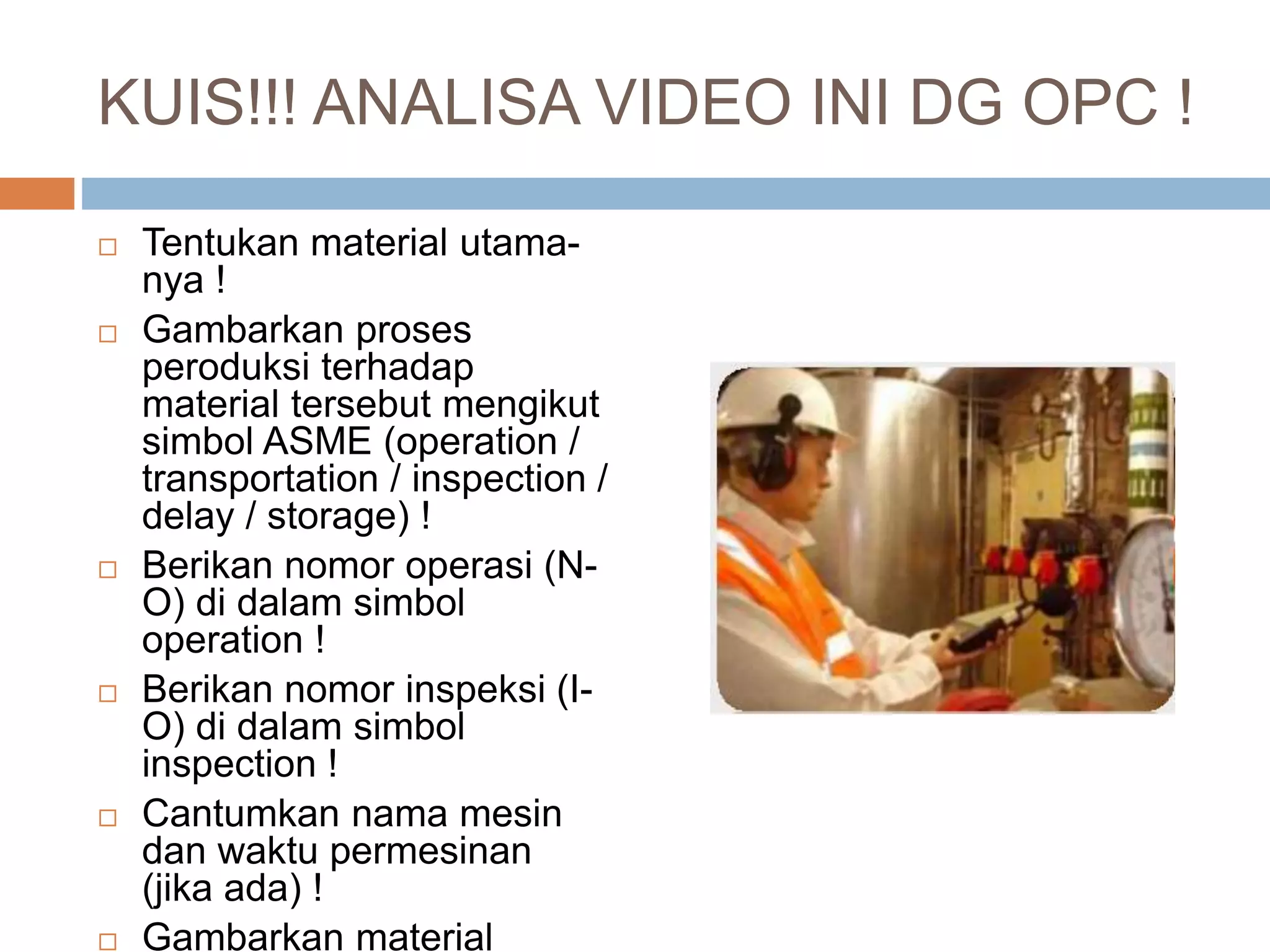 KUIS!!! ANALISA VIDEO INI DG OPC !
 Tentukan material utama-
nya !
 Gambarkan proses
peroduksi terhadap
material tersebut mengikut
simbol ASME (operation /
transportation / inspection /
delay / storage) !
 Berikan nomor operasi (N-
O) di dalam simbol
operation !
 Berikan nomor inspeksi (I-
O) di dalam simbol
inspection !
 Cantumkan nama mesin
dan waktu permesinan
(jika ada) !
 Gambarkan material
 