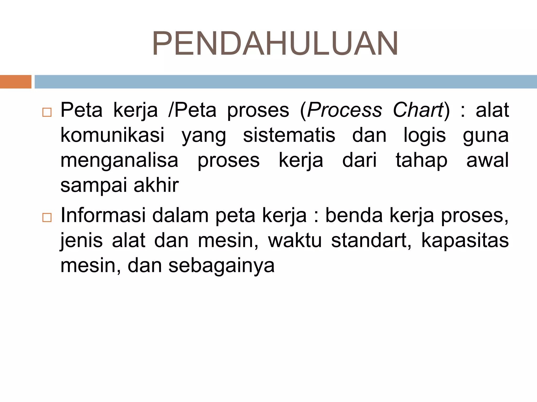 PENDAHULUAN
 Peta kerja /Peta proses (Process Chart) : alat
komunikasi yang sistematis dan logis guna
menganalisa proses kerja dari tahap awal
sampai akhir
 Informasi dalam peta kerja : benda kerja proses,
jenis alat dan mesin, waktu standart, kapasitas
mesin, dan sebagainya
 