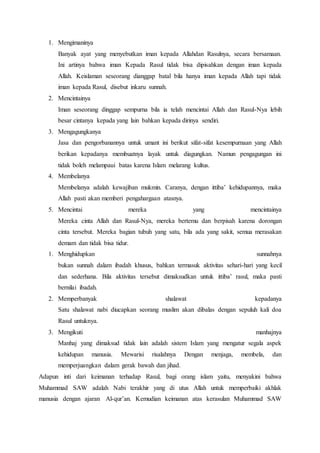 1. Mengimaninya
Banyak ayat yang menyebutkan iman kepada Allahdan Rasulnya, secara bersamaan.
Ini artinya bahwa iman Kepada Rasul tidak bisa dipisahkan dengan iman kepada
Allah. Keislaman seseorang dianggap batal bila hanya iman kepada Allah tapi tidak
iman kepada Rasul, disebut inkaru sunnah.
2. Mencintainya
Iman seseorang dinggap sempurna bila ia telah mencintai Allah dan Rasul-Nya lebih
besar cintanya kepada yang lain bahkan kepada dirinya sendiri.
3. Mengagungkanya
Jasa dan pengorbanannya untuk umant ini berikut sifat-sifat kesempurnaan yang Allah
berikan kepadanya membuatnya layak untuk diagungkan. Namun pengagungan ini
tidak boleh melampaui batas karena Islam melarang kultus.
4. Membelanya
Membelanya adalah kewajiban mukmin. Caranya, dengan ittiba’ kehidupannya, maka
Allah pasti akan memberi pengahargaan atasnya.
5. Mencintai mereka yang mencintainya
Mereka cinta Allah dan Rasul-Nya, mereka bertemu dan berpisah karena dorongan
cinta tersebut. Mereka bagian tubuh yang satu, bila ada yang sakit, semua merasakan
demam dan tidak bisa tidur.
1. Menghidupkan sunnahnya
bukan sunnah dalam ibadah khusus, bahkan termasuk aktivitas sehari-hari yang kecil
dan sederhana. Bila aktivitas tersebut dimaksudkan untuk ittiba’ rasul, maka pasti
bernilai ibadah.
2. Memperbanyak shalawat kepadanya
Satu shalawat nabi diucapkan seorang muslim akan dibalas dengan sepuluh kali doa
Rasul untuknya.
3. Mengikuti manhajnya
Manhaj yang dimaksud tidak lain adalah sistem Islam yang mengatur segala aspek
kehidupan manusia. Mewarisi risalahnya Dengan menjaga, membela, dan
memperjuangkan dalam gerak bawah dan jihad.
Adapun inti dari keimanan terhadap Rasul, bagi orang islam yaitu, menyakini bahwa
Muhammad SAW adalah Nabi terakhir yang di utus Allah untuk memperbaiki akhlak
manusia dengan ajaran Al-qur’an. Kemudian keimanan atas kerasulan Muhammad SAW
 
