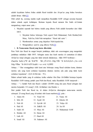 adalah keyakinan bahwa beliau adalah Rasul terakhir dan Al-qur’an yang beliau bawakan
adalah firman Allah.[2]
Oleh sebab itu, seorang muslim wajib menjadikan Rasulullah SAW sebagai uswatun hasanah
dalam seluruh aspek kehidupan. Beriman kepada Rasul menurut Ibn Saleh al-Utsimin
mengandung empat unsur yaitu :
1. Meyakini sepenuh hati bahwa risalah yang dibawa Nabi adalah bersumber dari Allah
SWT.
1. Meyakini bahwa beberapa Nabi seperti Nabi Muhammad, Nabi Ibrahim,Nabi
Musa, Nabi Isa, Nabi Nuh merupakan “ Rasul ulul azmi “.
2. Membenarkan semua yang diajarkan Nabi kepada kita.
3. Mengamalkan syari’at yang dibawa Nabi.[3]
1. B. Nama-nama Rasul yang harus diketahui.
Para Nabi dan Rasul itu sangat banyak jumlahnya, tidak ada seseorangpun yang mengetahui
jumlahnya melainkan Allah SWT. Sebagian nama dan kisah mereka di cantumkan di dalam
Al-Qur’an tetapi sebagian yang lain tidak terterah didalamnya. Allah SWT berfirman :
ô‰s)s9ur $uZù=y™ö‘ r& Wxß™â‘ `ÏiB y7Î=ö7s% Oßg÷YÏB `¨B $oYóÁ|Ás% y7ø‹ n=tã
Nßg÷YÏBur `¨B öN©9 óÈÝÁø)tR š •ø‹ n=tã 3 ÇÐÑÈ
Artinya : “ Dan sesungguhnya telah kami utus beberapa orang Rasul sebelum kamu, diantara
mereka ada yang kami ceritakan kepadamu diantara mereka ada pula yang tidak kami
ceritakan kepadamu”. ( Q.S Al-Mu’min : 78 ).
Dalam sebuah hadits yang di ceritakan, ketika sahabat Abu Dzar Al-Ghiffari bertanya kepada
Rasulullah SAW tentang jumlah para Nabi dan Rasul, maka Rasulullah SAW menjawab :
Artinya : “ ( Jumlah Nabi dan Rasul ) adalah 120.000 orang dan para Rasul sebagian dari
mereka berjumlah 313 orang”.( H.R. Al-Bukhari dan Muslim ).
Dari jumlah Nabi dan Rasul itu, di dalam Al-Qur’an diterangkan nama-nama mereka
sebanyak 25 orang Rasul yang di ketahui oleh kaum muslimin,[4] yaitu :
1. Adam AS 11. Yusuf AS 21. Yunus AS
2. Idris AS 12. Ayyub AS 22. Zakaria AS
3. Nuh AS 13. Syu’aib AS 23. Yahya AS
4. Hud AS 14. Zulkifli AS 24. Isa AS
5. Saleh AS 15. Musa AS 25. Muhammad SAW
6. Ibrahim AS 16. Harun AS
7. Luth AS 17. Daud AS
8. Ismail AS 18. Sulaiman AS
 