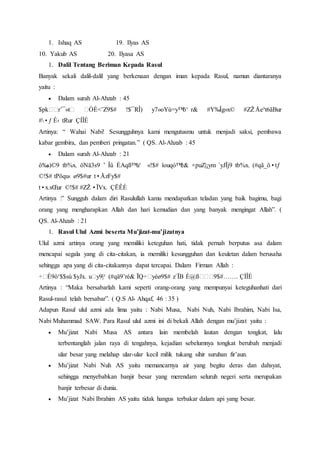 1. Ishaq AS 19. Ilyas AS
10. Yakub AS 20. Ilyasa AS
1. Dalil Tentang Beriman Kepada Rasul
Banyak sekali dalil-dalil yang berkenaan dengan iman kepada Rasul, namun diantaranya
yaitu :
 Dalam surah Al-Ahzab : 45
$pkššr’¯»tš šÓÉ<¨Z9$# !$¯RÎ) y7»oYù=y™ö‘ r& #Y‰Îg»x© #ZŽÅe³t6ãBur
#•ƒ É‹ tRur ÇÍÎÈ
Artinya: “ Wahai Nabi! Sesungguhnya kami mengutusmu untuk menjadi saksi, pembawa
kabar gembira, dan pemberi pringatan.” ( QS. Al-Ahzab : 45
 Dalam surah Al-Ahzab : 21
ô‰s)©9 tb%x. öNä3s9 ’ Îû ÉAqß™u‘ «!$# îouqó™é& ×puZ|¡ym `yJÏj9 tb%x. (#qã_ö•tƒ
©!$# tPöqu‹ ø9$#ur t•ÅzFy$#
t•x.sŒur ©!$# #ZŽ•ÏVx. ÇËÊÈ
Artinya :” Sungguh dalam diri Rasulullah kamu mendapatkan teladan yang baik bagimu, bagi
orang yang mengharapkan Allah dan hari kemudian dan yang banyak mengingat Allah”. (
QS. Al-Ahzab : 21
1. Rasul Ulul Azmi beserta Mu’jizat-mu’jizatnya
Ulul azmi artinya orang yang memiliki keteguhan hati, tidak pernah berputus asa dalam
mencapai segala yang di cita-citakan, ia memiliki kesungguhan dan keuletan dalam berusaha
sehingga apa yang di cita-citakannya dapat tercapai. Dalam Firman Allah :
÷šÉ9ô¹$$sù $yJx. ušy9|¹ (#qä9’ré& ÏQ÷šyèø9$# z`ÏB È@ßššš9$#……. ÇÌÎÈ
Artinya : “Maka bersabarlah kami seperti orang-orang yang mempunyai keteguhanhati dari
Rasul-rasul telah bersabar”. ( Q.S Al- Ahqaf, 46 : 35 )
Adapun Rasul ulul azmi ada lima yaitu : Nabi Musa, Nabi Nuh, Nabi Ibrahim, Nabi Isa,
Nabi Muhammad SAW. Para Rasul ulul azmi ini di bekali Allah dengan mu’jizat yaitu :
 Mu’jizat Nabi Musa AS antara lain membelah lautan dengan tongkat, lalu
terbentanglah jalan raya di tengahnya, kejadian sebelumnya tongkat berubah menjadi
ular besar yang melahap ular-ular kecil milik tukang sihir suruhan fir’aun.
 Mu’jizat Nabi Nuh AS yaitu memancarnya air yang begitu deras dan dahsyat,
sehingga menyebabkan banjir besar yang merendam seluruh negeri serta merupakan
banjir terbesar di dunia.
 Mu’jizat Nabi Ibrahim AS yaitu tidak hangus terbakar dalam api yang besar.
 