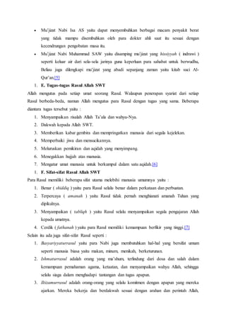  Mu’jizat Nabi Isa AS yaitu dapat menyembuhkan berbagai macam penyakit berat
yang tidak mampu disembuhkan oleh para dokter ahli saat itu sesuai dengan
kecendrungan pengobatan masa itu.
 Mu’jizat Nabi Muhammad SAW yaitu disamping mu’jizat yang hissiyyah ( indrawi )
seperti keluar air dari sela-sela jarinya guna keperluan para sahabat untuk berwudhu,
Beliau juga dilengkapi mu’jizat yang abadi sepanjang zaman yaitu kitab suci Al-
Qur’an.[5]
1. E. Tugas-tugas Rasul Allah SWT
Allah mengutus pada setiap umat seorang Rasul. Walaupun penerapan syariat dari setiap
Rasul berbeda-beda, namun Allah mengutus para Rasul dengan tugas yang sama. Beberapa
diantara tugas tersebut yaitu :
1. Menyampaikan risalah Allah Ta’ala dan wahyu-Nya.
2. Dakwah kepada Allah SWT.
3. Memberikan kabar gembira dan mempringatkan manusia dari segala kejelekan.
4. Memperbaiki jiwa dan mensucikannya.
5. Meluruskan pemikiran dan aqidah yang menyimpang.
6. Menegakkan hujjah atas manusia.
7. Mengatur umat manusia untuk berkumpul dalam satu aqidah.[6]
1. F. Sifat-sifat Rasul Allah SWT
Para Rasul memiliki beberapa sifat utama melebihi manusia umumnya yaitu :
1. Benar ( shiddiq ) yaitu para Rasul selalu benar dalam perkataan dan perbuatan.
2. Terpercaya ( amanah ) yaitu Rasul tidak pernah menghianati amanah Tuhan yang
dipikulnya.
3. Menyampaikan ( tabliqh ) yaitu Rasul selalu menyampaikan segala pengajaran Allah
kepada umatnya.
4. Cerdik ( fathanah ) yaitu para Rasul memiliki kemampuan berfikir yang tinggi.[7]
Selain itu ada juga sifat-sifat Rasul seperti :
1. Basyariyyaturrasul yaitu para Nabi juga membutuhkan hal-hal yang bersifat umum
seperti manusia biasa yaitu makan, minum, menikah, berketurunan.
2. Ishmaturrasul adalah orang yang ma’shum, terlindung dari dosa dan salah dalam
kemampuan pemahaman agama, ketaatan, dan menyampaikan wahyu Allah, sehingga
selalu siaga dalam menghadapi tantangan dan tugas apapun.
3. Iltizamurrasul adalah orang-orang yang selalu komitmen dengan apapun yang mereka
ajarkan. Mereka bekerja dan berdakwah sesuai dengan arahan dan perintah Allah,
 