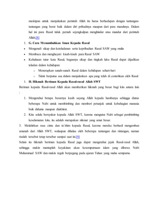 meskipun untuk menjalankan perintah Allah itu harus berhadapan dengan tantangan-
tantangan yang berat baik dalam diri pribadinya maupun dari para musuhnya. Dalam
hal ini para Rasul tidak pernah sejengkalpun menghindar atau mundur dari perintah
Allah.[8]
1. G. Cara Menumbuhkan Iman Kepada Rasul
 Mengenali sikap dan keteladanan serta kepribadian Rasul SAW yang mulia
 Membaca dan menghayati kisah-kisah para Rasul SAW
 Kehalusan tutur kata Rasul, bagusnya sikap dan tingkah laku Rasul dapat dijadikan
teladan dalam kehidupan
o Menerapkan sunah-sunah Rasul dalam kehidupan sehari-hari
o Tidak berputus asa dalam menjalankan apa yang telah di contohkan oleh Rasul
1. H. Hikmah Beriman Kepada Rasul-rasul Allah SWT
Beriman kepada Rasul-rasul Allah akan memberikan hikmah yang besar bagi kita antara lain
:
1. Mengetahui betapa besarnya kasih sayang Allah kepada hambanya sehingga diutus
beberapa Nabi untuk membimbing dan memberi petunjuk untuk kebahagian manusia
baik didunia maupun diakhirat.
2. Kita selalu bersyukur kepada Allah SWT, karena mengutus Nabi sebagai pembimbing
keselamatan kita, itu adalah merupakan nikmat yang amat besar.
3. Melahirkan rasa cinta dan ta’zhim kepada Rasul, karena mereka berhasil mengemban
amanah dari Allah SWT, walaupun dihalau oleh beberapa tantangan dan rintangan, namun
risalah tersebut tetap tersebar sampai saat ini.[9]
Selain itu hikmah beriman kepada Rasul juga dapat mengetahui jejak Rasul-rasul Allah,
sehingga makin mantaplah keyakinan akan kesempurnaan islam yang dibawa Nabi
Muhammad SAW dan makin teguh berpegang pada ajaran Tuhan yang maha sempurna.
 