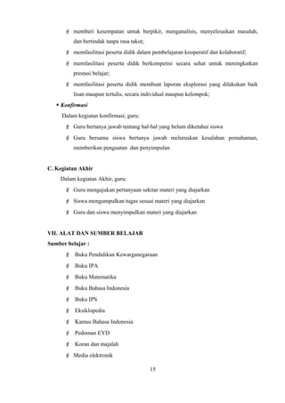  memberi kesempatan untuk berpikir, menganalisis, menyelesaikan masalah,
dan bertindak tanpa rasa takut;
 memfasilitasi peserta didik dalam pembelajaran kooperatif dan kolaboratif;
 memfasilitasi peserta didik berkompetisi secara sehat untuk meningkatkan
prestasi belajar;
 memfasilitasi peserta didik membuat laporan eksplorasi yang dilakukan baik
lisan maupun tertulis, secara individual maupun kelompok;
 Konfirmasi
Dalam kegiatan konfirmasi, guru:
 Guru bertanya jawab tentang hal-hal yang belum diketahui siswa
 Guru bersama siswa bertanya jawab meluruskan kesalahan pemahaman,
memberikan penguatan dan penyimpulan
C. Kegiatan Akhir
Dalam kegiatan Akhir, guru:
 Guru mengajukan pertanyaan sekitar materi yang diajarkan
 Siswa mengumpulkan tugas sesuai materi yang diajarkan
 Guru dan siswa menyimpulkan materi yang diajarkan
VII. ALAT DAN SUMBER BELAJAR
Sumber belajar :
 Buku Pendidikan Kewarganegaraan
 Buku IPA
 Buku Matematika
 Buku Bahasa Indonesia
 Buku IPS
 Eksiklopedia
 Kamus Bahasa Indonesia
 Pedoman EYD
 Koran dan majalah
 Media elektronik
15
 