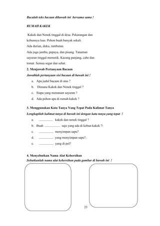 Bacalah teks bacaan dibawah ini bersama sama !
RUMAH KAKEK
Kakek dan Nenek tinggal di desa. Pekarangan dan
kebunnya luas. Pohon buah banyak sekali.
Ada durian, duku, rambutan.
Ada juga jambu, pepaya, dan pisang. Tanaman
sayuran tinggal memetik. Kacang panjang, cabe dan
tomat. Semua segar dan sehat.
2. Menjawab Pertanyaan Bacaan
Jawablah pertanyaan sisi bacaan di bawah ini !
a. Apa judul bacaan di atas ?
b. Dimana Kakek dan Nenek tinggal ?
c. Siapa yang menanam sayuran ?
d. Ada pohon apa di rumah kakek ?
3. Menggunakan Kata Tanya Yang Tepat Pada Kalimat Tanya
Lengkapilah kalimat tanya di bawah ini dengan kata tanya yang tepat !
a. ................. kakek dan nenek tinggal ?
b. Buah ................... saja yang ada di kebun kakek ?
c. .................. menyimpan sapu?
d. .................. yang menyimpan sapu?.
e. .................. yang di pel?
4. Menyebutkan Nama Alat Kebersihan
Sebutkanlah nama alat kebersihan pada gambar di bawah ini !
23
 