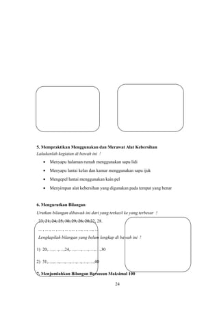 5. Mempraktikan Menggunakan dan Merawat Alat Kebersihan
Lakukanlah kegiatan di bawah ini !
• Menyapu halaman rumah menggunakan sapu lidi
• Menyapu lantai kelas dan kamar menggunakan sapu ijuk
• Mengepel lantai menggunakan kain pel
• Menyimpan alat kebersihan yang digunakan pada tempat yang benar
6. Mengurutkan Bilangan
Urutkan bilangan dibawah ini dari yang terkecil ke yang terbesar !
23, 21, 24, 25, 30, 29, 26, 20,22, 28.
... , ... , ... , ... , ... , ... , ..., ..., ..., ...
Lengkapilah bilangan yang belum lengkap di bawah ini !
1) 20,…,…,…,24,…,….,….,….,…,30
2) 31,…,….,…,…,…,…,…,….,40
7. Menjumlahkan Bilangan Bersusun Maksimal 100
24
 