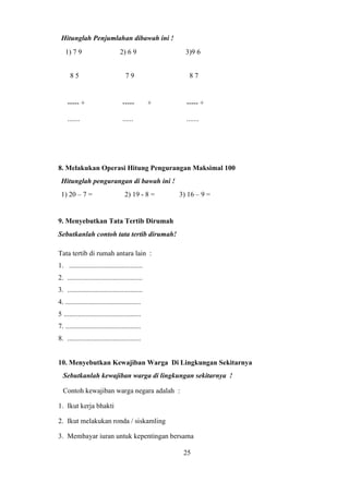 Hitunglah Penjumlahan dibawah ini !
1) 7 9 2) 6 9 3)9 6
8 5 7 9 8 7
----- + ----- + ----- +
....... ...... .......
8. Melakukan Operasi Hitung Pengurangan Maksimal 100
Hitunglah pengurangan di bawah ini !
1) 20 – 7 = 2) 19 - 8 = 3) 16 – 9 =
9. Menyebutkan Tata Tertib Dirumah
Sebutkanlah contoh tata tertib dirumah!
Tata tertib di rumah antara lain :
1. ..........................................
2. ...........................................
3. ...........................................
4. ...........................................
5 ............................................
7. ...........................................
8. ..........................................
10. Menyebutkan Kewajiban Warga Di Lingkungan Sekitarnya
Sebutkanlah kewajiban warga di lingkungan sekitarnya !
Contoh kewajiban warga negara adalah :
1. Ikut kerja bhakti
2. Ikut melakukan ronda / siskamling
3. Membayar iuran untuk kepentingan bersama
25
 