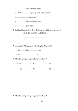 1. ................. kakek dan nenek tinggal ?
2. Buah ................... saja yang ada di kebun kakek ?
3. .................. menyimpan sapu?
4. .................. yang menyimpan sapu?
5. .................. yang di pel?
4. Urutkan bilangan dibawah ini dari yang terkecil ke yang terbesar !
23, 21, 24, 25, 30, 29, 26, 20,22, 28.
... , ... , ... , ... , ... , ... , ..., ..., ..., ... .
5. Lengkapilah bilangan yang belum lengkap di bawah ini !
1. 20,…,…,…,24,…,….,….,….,…,30
2. 31,…,….,…,…,…,…,…,….,40
6. Selesaikanlah tugas penjumlahan di bawah ini !
7. Selesaikanlah tugas pengurangan di bawah ini !
29
1) 7 9 2) 6 9 3) 9 6
8 5 + 7 9 + 8 7 +
....... ...... ......
 