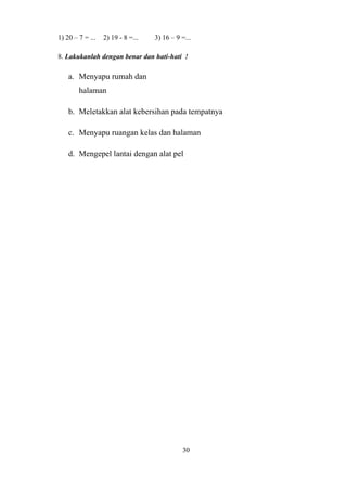 1) 20 – 7 = ... 2) 19 - 8 =... 3) 16 – 9 =...
8. Lakukanlah dengan benar dan hati-hati !
a. Menyapu rumah dan
halaman
b. Meletakkan alat kebersihan pada tempatnya
c. Menyapu ruangan kelas dan halaman
d. Mengepel lantai dengan alat pel
30
 