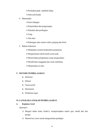 • Perubahan pada makhluk hidup
• Sifat-sifat benda
4. Matematika
• Garis bilangan
• Penjumlahan dan pengurangan
• Perkalian dan pembagian
• Uang
• Alat ukur
• Hubungan antar satuan waktu, panjang dan berat.
5. Bahasa Indonesia
• Melakukan sesuatu berdasarkan penjelasan.
• Mengomentari tokoh-tokoh cerita anak.
• Menceritakan pengalaman yang mengesankan.
• Memberikan tanggapan dan saran sederhana.
• Menjelaskan isi teks.
V. METODE PEMBELAJARAN
♦ Informasi
♦ Diskusi
♦ Tanya jawab
♦ Demontrasi
♦ Pemberian tugas
VI. LANGKAH-LANGKAH PEMBELAJARAN
A. Kegiatan Awal
Apresepsi :
 Mengisi daftar kelas, berdo’a, mempersiapkan materi ajar, model dan alat
peraga.
 Memotivasi siswa untuk mengeluarkan pendapat.
9
 