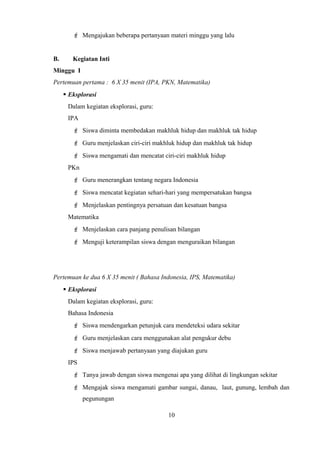  Mengajukan beberapa pertanyaan materi minggu yang lalu
B. Kegiatan Inti
Minggu I
Pertemuan pertama : 6 X 35 menit (IPA, PKN, Matematika)
 Eksplorasi
Dalam kegiatan eksplorasi, guru:
IPA
 Siswa diminta membedakan makhluk hidup dan makhluk tak hidup
 Guru menjelaskan ciri-ciri makhluk hidup dan makhluk tak hidup
 Siswa mengamati dan mencatat ciri-ciri makhluk hidup
PKn
 Guru menerangkan tentang negara Indonesia
 Siswa mencatat kegiatan sehari-hari yang mempersatukan bangsa
 Menjelaskan pentingnya persatuan dan kesatuan bangsa
Matematika
 Menjelaskan cara panjang penulisan bilangan
 Menguji keterampilan siswa dengan menguraikan bilangan
Pertemuan ke dua 6 X 35 menit ( Bahasa Indonesia, IPS, Matematika)
 Eksplorasi
Dalam kegiatan eksplorasi, guru:
Bahasa Indonesia
 Siswa mendengarkan petunjuk cara mendeteksi udara sekitar
 Guru menjelaskan cara menggunakan alat pengukur debu
 Siswa menjawab pertanyaan yang diajukan guru
IPS
 Tanya jawab dengan siswa mengenai apa yang dilihat di lingkungan sekitar
 Mengajak siswa mengamati gambar sungai, danau, laut, gunung, lembah dan
pegunungan
10
 