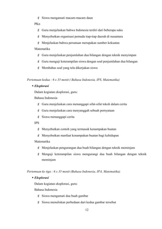  Siswa mengamati macam-macam daun
PKn
 Guru menjelaskan bahwa Indonesia terdiri dari beberapa suku
 Menyebutkan organisasi pemuda tiap-tiap daerah di nusantara
 Menjelaskan bahwa persatuan merupakan sumber kekuatan
Matematika
 Guru menjelaskan penjumlahan dua bilangan dengan teknik menyimpan
 Guru menguji keterampilan siswa dengan soal penjumlahan dua bilangan
 Membahas soal yang tela dikerjakan siswa
Pertemuan kedua : 6 x 35 menit ( Bahasa Indonesia, IPS, Matematika)
 Eksplorasi
Dalam kegiatan eksplorasi, guru:
Bahasa Indonesia
 Guru menjelaskan cara menanggapi sifat-sifat tokoh dalam cerita
 Guru menjelaskan cara menyanggah sebuah pernyataan
 Siswa menanggapi cerita
IPS
 Menyebutkan contoh yang termasuk kenampakan buatan
 Menyebutkan manfaat kenampakan buatan bagi kehidupan
Matematika
 Menjelaskan pengurangan dua buah bilangan dengan teknik meminjam
 Menguji keterampilan siswa mengurangi dua buah bilangan dengan teknik
meminjam
Pertemuan ke tiga : 6 x 35 menit (Bahasa Indonesia, IPA, Matematika)
 Eksplorasi
Dalam kegiatan eksplorasi, guru:
Bahasa Indonesia
 Siswa mengamati dua buah gambar
 Siswa menuliskan perbedaan dari kedua gambar tersebut
12
 