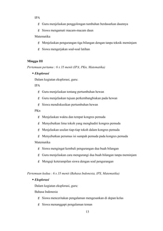 IPA
 Guru menjelaskan penggolongan tumbuhan berdasarkan daunnya
 Siswa mengamati macam-macam daun
Matematika
 Menjelaskan pengurangan tiga bilangan dengan tanpa teknik meminjam
 Siswa mengerjakan soal-soal latihan
Minggu III
Pertemuan pertama : 6 x 35 menit (IPA, PKn, Matematika)
 Eksplorasi
Dalam kegiatan eksplorasi, guru:
IPA
 Guru menjelaskan tentang pertumbuhan hewan
 Guru menjelaskan tujuan perkembangbiakan pada hewan
 Siswa mendiskusikan pertumbuhan hewan
PKn
 Menjelaskan waktu dan tempat kongres pemuda
 Menyebutkan lima tokoh yang menghadiri kongres pemuda
 Menjelaskan usulan tiap-tiap tokoh dalam kongres pemuda
 Menyebutkan perumus isi sumpah pemuda pada kongres pemuda
Matematika
 Siswa mengingat kembali pengurangan dua buah bilangan
 Guru menjelaskan cara mengurangi dua buah bilangan tanpa meminjam
 Menguji keterampilan siswa dengan soal pengurangan
Pertemuan kedua : 6 x 35 menit (Bahasa Indonesia, IPS, Matematika)
 Eksplorasi
Dalam kegiatan eksplorasi, guru:
Bahasa Indonesia
 Siswa menceritakan pengalaman mengesankan di depan kelas
 Siswa menanggapi pengalaman teman
13
 