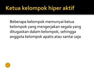 Beberapa kelompok memunyai ketua
kelompok yang mengerjakan segala yang
ditugaskan dalam kelompok, sehingga
anggota kelompok apatis atau santai saja
 