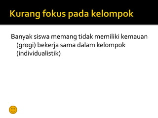 Banyak siswa memang tidak memiliki kemauan
 (grogi) bekerja sama dalam kelompok
 (individualistik)
 