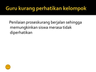 Penilaian proseskurang berjalan sehingga
memungkinkan siswa merasa tidak
diperhatikan
 