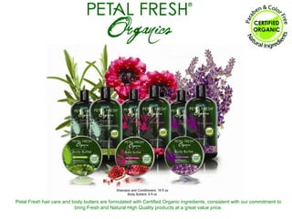 Petal Fresh hair care and body butters are formulated with Certified Organic ingredients, consistent with our commitment to bring Fresh and Natural High Quality products at a great value price. Shampoo and Conditioners: 16 fl oz Body Butters: 6 fl oz 