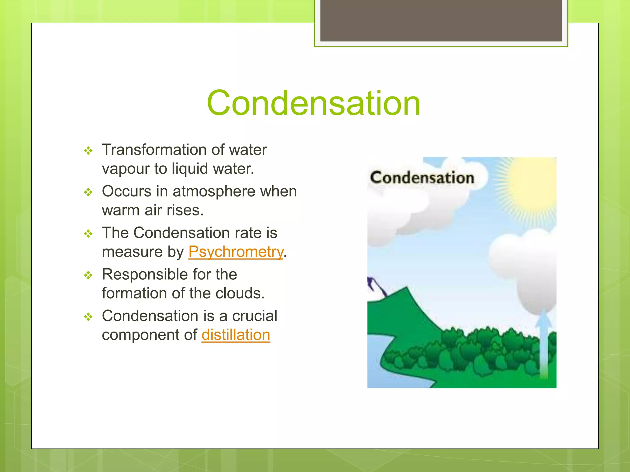 Condensation
Transformation of water
vapour to liquid water.
Occurs in atmosphere when
warm air rises.
The Condensation rate is
measure by Psychrometry.
Responsible for the
formation of the clouds.
Condensation is a crucial
component of distillation
