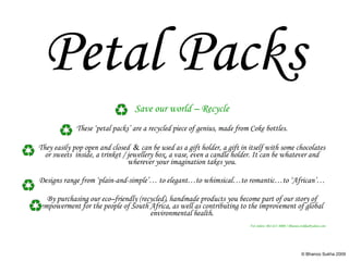 Petal Packs Save our world – Recycle These ‘petal packs’ are a recycled piece of genius, made from Coke bottles. They easily pop open and closed  &  can be used as a gift holder, a gift in itself with some chocolates or sweets  inside, a trinket / jewellery box, a vase, even a candle holder. It can be whatever and wherever your imagination takes you. Designs range from ‘plain-and-simple’… to elegant…to whimsical…to romantic…to ‘African’… By purchasing our eco–friendly (recycled), handmade products you become part of our story of empowerment for the people of South Africa, as well as contributing to the improvement of global environmental health. For orders: 082-637-4000 / Bhanoo.Sukha@yahoo.com 
