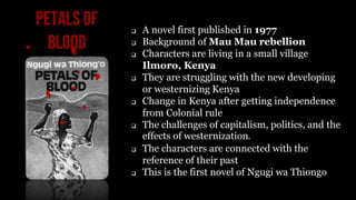 Petals of
Blood
 A novel first published in 1977
 Background of Mau Mau rebellion
 Characters are living in a small vil...