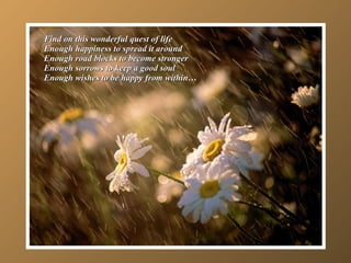 Find on this wonderful quest of life Enough happiness to spread it around Enough road blocks to become stronger Enough sorrows to keep a good soul Enough wishes to be happy from within… 