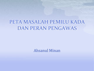 PETA MASALAH PEMILU KADA
   DAN PERAN PENGAWAS



       Ahsanul Minan
 