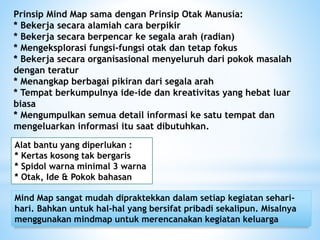 Prinsip Mind Map sama dengan Prinsip Otak Manusia:
* Bekerja secara alamiah cara berpikir
* Bekerja secara berpencar ke segala arah (radian)
* Mengeksplorasi fungsi-fungsi otak dan tetap fokus
* Bekerja secara organisasional menyeluruh dari pokok masalah
dengan teratur
* Menangkap berbagai pikiran dari segala arah
* Tempat berkumpulnya ide-ide dan kreativitas yang hebat luar
biasa
* Mengumpulkan semua detail informasi ke satu tempat dan
mengeluarkan informasi itu saat dibutuhkan.
Mind Map sangat mudah dipraktekkan dalam setiap kegiatan sehari-
hari. Bahkan untuk hal-hal yang bersifat pribadi sekalipun. Misalnya
menggunakan mindmap untuk merencanakan kegiatan keluarga
Alat bantu yang diperlukan :
* Kertas kosong tak bergaris
* Spidol warna minimal 3 warna
* Otak, Ide & Pokok bahasan
 
