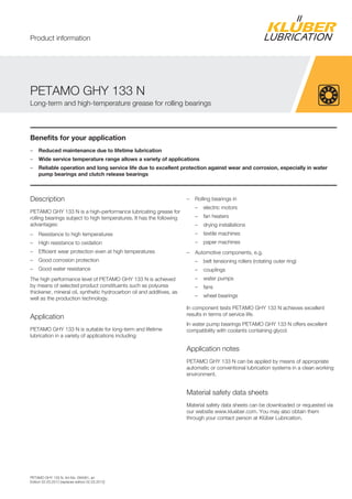PETAMO GHY 133 N, Art-No. 094061, en
Edition 02.03.2012 [replaces edition 02.03.2012]
Benefits for your application
– Reduced maintenance due to lifetime lubrication
– Wide service temperature range allows a variety of applications
– Reliable operation and long service life due to excellent protection against wear and corrosion, especially in water
pump bearings and clutch release bearings
Description
PETAMO GHY 133 N is a high-performance lubricating grease for
rolling bearings subject to high temperatures. It has the following
advantages:
– Resistance to high temperatures
– High resistance to oxidation
– Efficient wear protection even at high temperatures
– Good corrosion protection
– Good water resistance
The high performance level of PETAMO GHY 133 N is achieved
by means of selected product constituents such as polyurea
thickener, mineral oil, synthetic hydrocarbon oil and additives, as
well as the production technology.
Application
PETAMO GHY 133 N is suitable for long-term and lifetime
lubrication in a variety of applications including:
– Rolling bearings in
– electric motors
– fan heaters
– drying installations
– textile machines
– paper machines
– Automotive components, e.g.
– belt tensioning rollers (rotating outer ring)
– couplings
– water pumps
– fans
– wheel bearings
In component tests PETAMO GHY 133 N achieves excellent
results in terms of service life.
In water pump bearings PETAMO GHY 133 N offers excellent
compatibility with coolants containing glycol.
Application notes
PETAMO GHY 133 N can be applied by means of appropriate
automatic or conventional lubrication systems in a clean working
environment.
Material safety data sheets
Material safety data sheets can be downloaded or requested via
our website www.klueber.com. You may also obtain them
through your contact person at Kl ber Lubrication.
PETAMO GHY 133 N
Long-term and high-temperature grease for rolling bearings
Product information
 