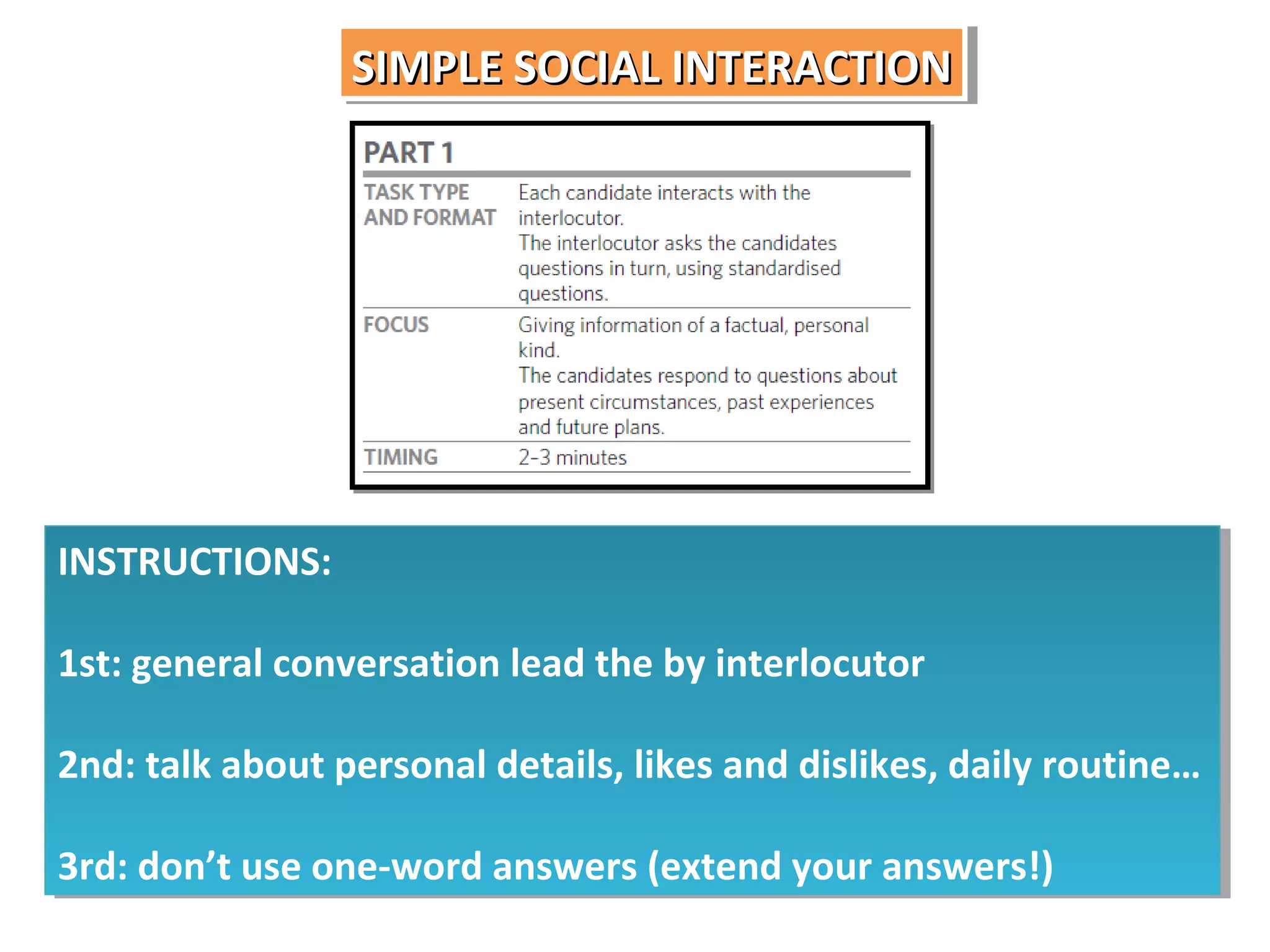 SIMPLE SOCIAL INTERACTION
SIMPLE SOCIAL INTERACTION

INSTRUCTIONS:
INSTRUCTIONS:
1st: general conversation lead the by interlocutor
1st: general conversation lead the by interlocutor
2nd: talk about personal details, likes and dislikes, daily routine…
2nd: talk about personal details, likes and dislikes, daily routine…
3rd: don’t use one-word answers (extend your answers!)
3rd: don’t use one-word answers (extend your answers!)

 