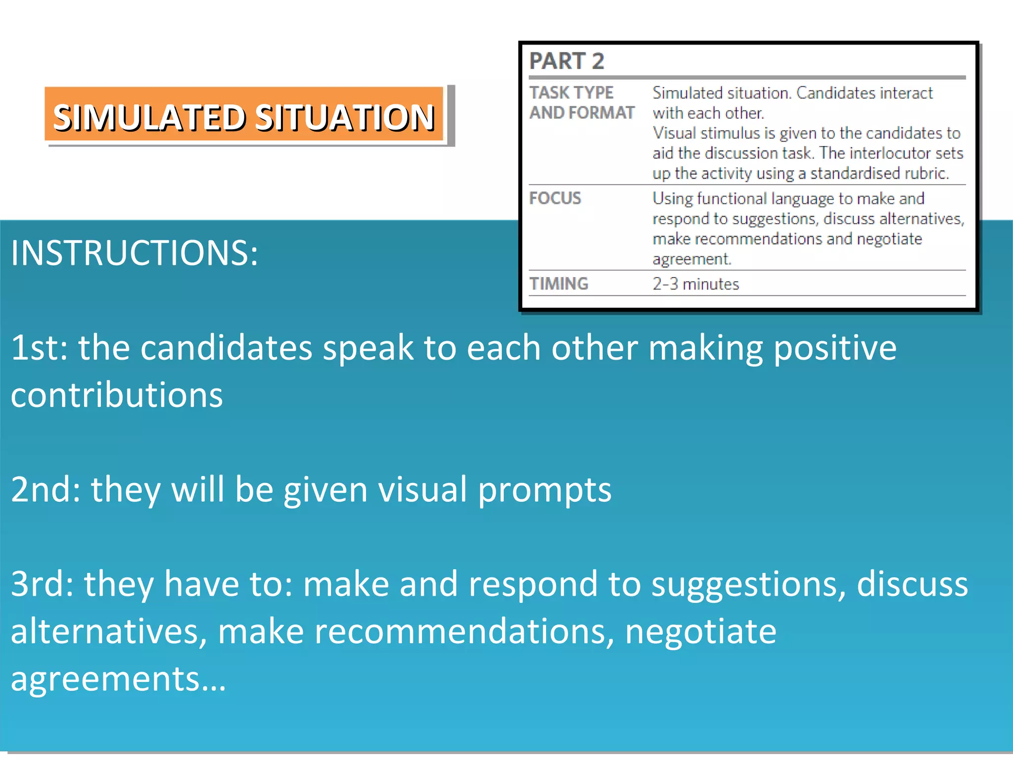 SIMULATED SITUATION
SIMULATED SITUATION
INSTRUCTIONS:
INSTRUCTIONS:
1st: the candidates speak to each other making positive
1st: the candidates speak to each other making positive
contributions
contributions
2nd: they will be given visual prompts
2nd: they will be given visual prompts
3rd: they have to: make and respond to suggestions, discuss
3rd: they have to: make and respond to suggestions, discuss
alternatives, make recommendations, negotiate
alternatives, make recommendations, negotiate
agreements…
agreements…

 
