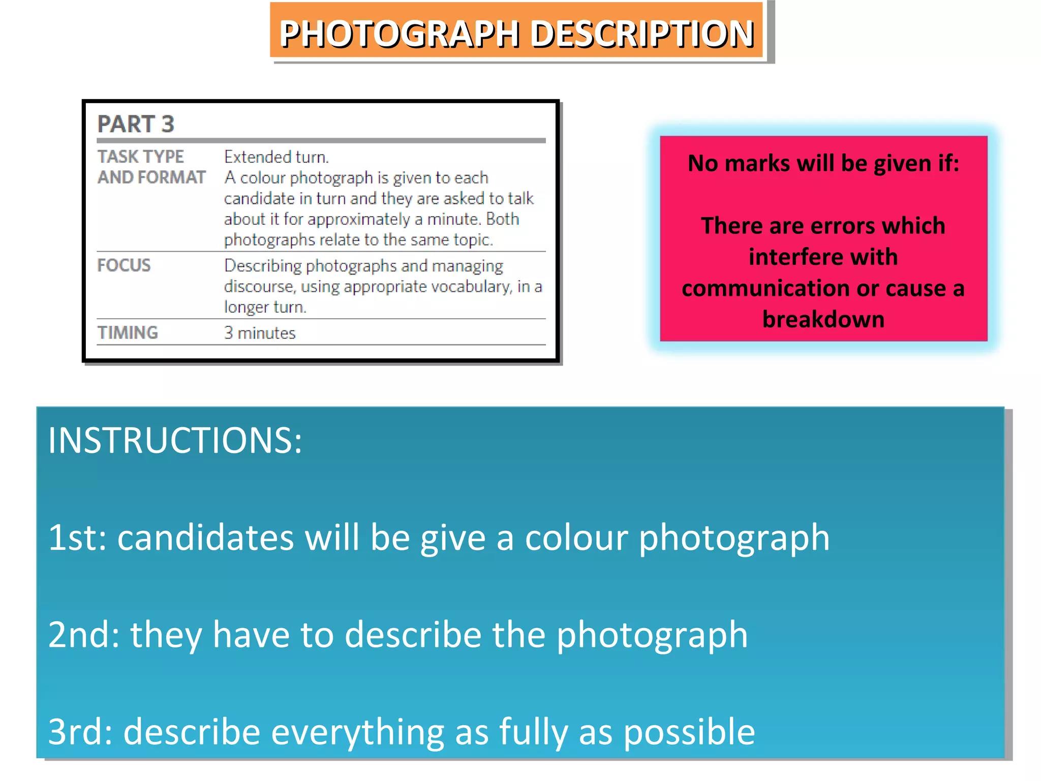 PHOTOGRAPH DESCRIPTION
PHOTOGRAPH DESCRIPTION
No marks will be given if:
There are errors which
interfere with
communication or cause a
breakdown

INSTRUCTIONS:
INSTRUCTIONS:
1st: candidates will be give a colour photograph
1st: candidates will be give a colour photograph
2nd: they have to describe the photograph
2nd: they have to describe the photograph
3rd: describe everything as fully as possible
3rd: describe everything as fully as possible

 