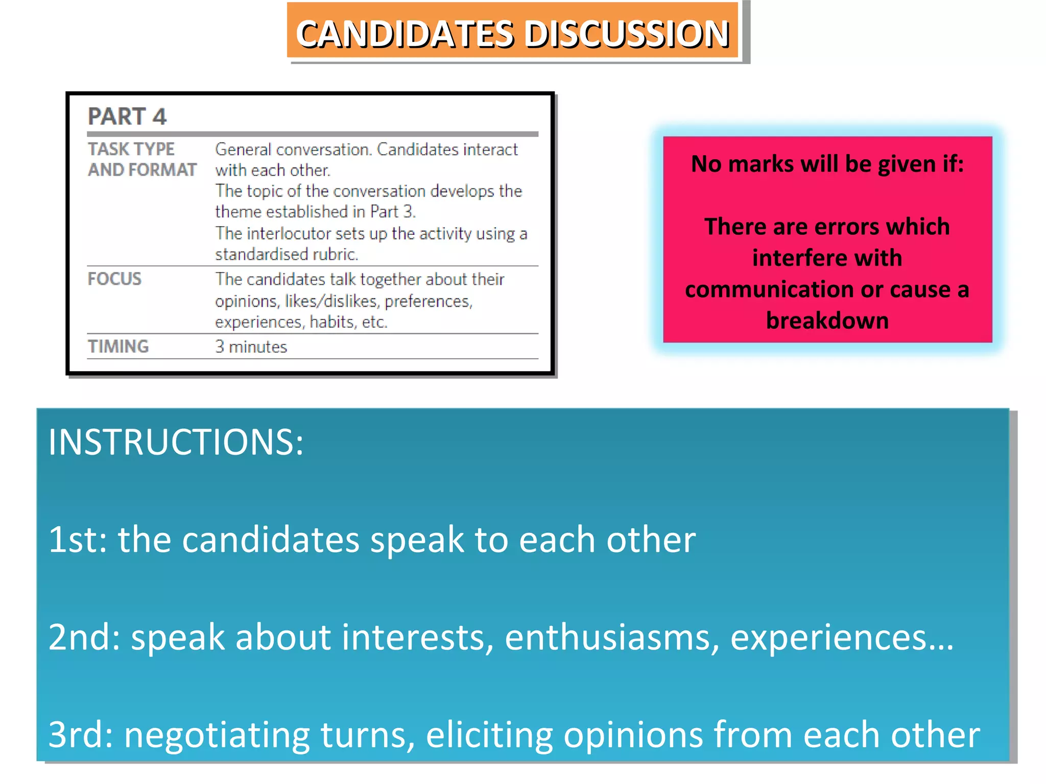 CANDIDATES DISCUSSION
CANDIDATES DISCUSSION
No marks will be given if:
There are errors which
interfere with
communication or cause a
breakdown

INSTRUCTIONS:
INSTRUCTIONS:
1st: the candidates speak to each other
1st: the candidates speak to each other
2nd: speak about interests, enthusiasms, experiences…
2nd: speak about interests, enthusiasms, experiences…
3rd: negotiating turns, eliciting opinions from each other
3rd: negotiating turns, eliciting opinions from each other

 
