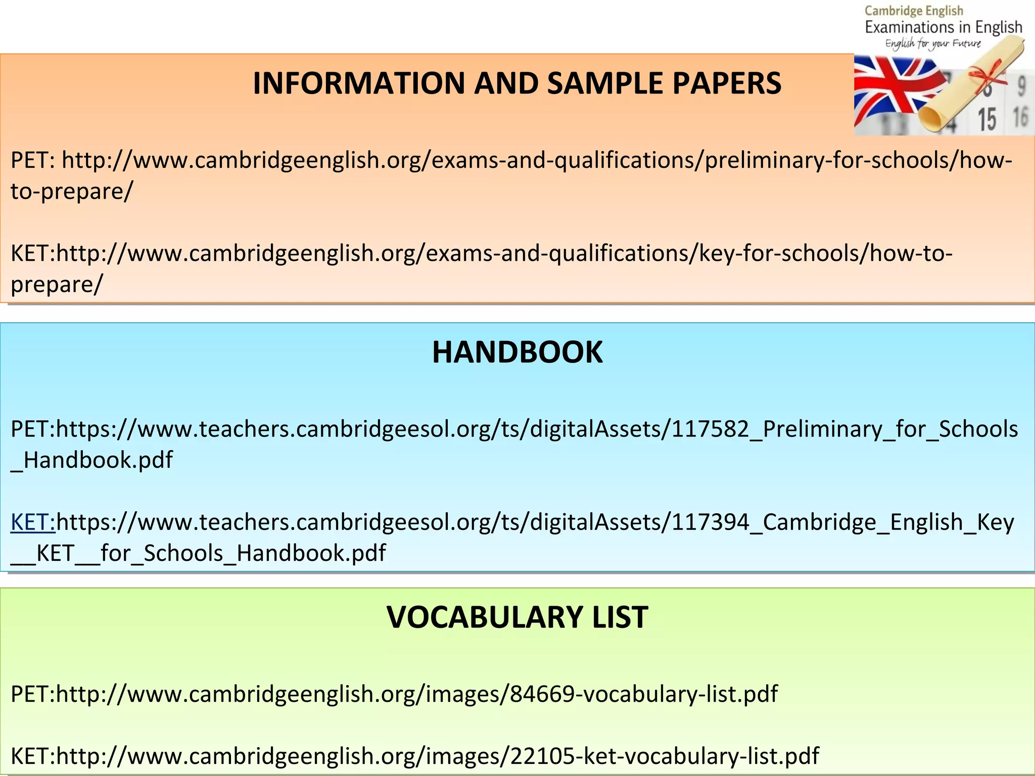 INFORMATION AND SAMPLE PAPERS
INFORMATION AND SAMPLE PAPERS
PET: http://www.cambridgeenglish.org/exams-and-qualifications/preliminary-for-schools/howPET: http://www.cambridgeenglish.org/exams-and-qualifications/preliminary-for-schools/howto-prepare/
to-prepare/
KET:http://www.cambridgeenglish.org/exams-and-qualifications/key-for-schools/how-toKET:http://www.cambridgeenglish.org/exams-and-qualifications/key-for-schools/how-toprepare/
prepare/

HANDBOOK
HANDBOOK
PET:https://www.teachers.cambridgeesol.org/ts/digitalAssets/117582_Preliminary_for_Schools
PET:https://www.teachers.cambridgeesol.org/ts/digitalAssets/117582_Preliminary_for_Schools
_Handbook.pdf
_Handbook.pdf
KET:https://www.teachers.cambridgeesol.org/ts/digitalAssets/117394_Cambridge_English_Key
KET:https://www.teachers.cambridgeesol.org/ts/digitalAssets/117394_Cambridge_English_Key
__KET__for_Schools_Handbook.pdf
__KET__for_Schools_Handbook.pdf

VOCABULARY LIST
VOCABULARY LIST
PET:http://www.cambridgeenglish.org/images/84669-vocabulary-list.pdf
PET:http://www.cambridgeenglish.org/images/84669-vocabulary-list.pdf
KET:http://www.cambridgeenglish.org/images/22105-ket-vocabulary-list.pdf
KET:http://www.cambridgeenglish.org/images/22105-ket-vocabulary-list.pdf

 