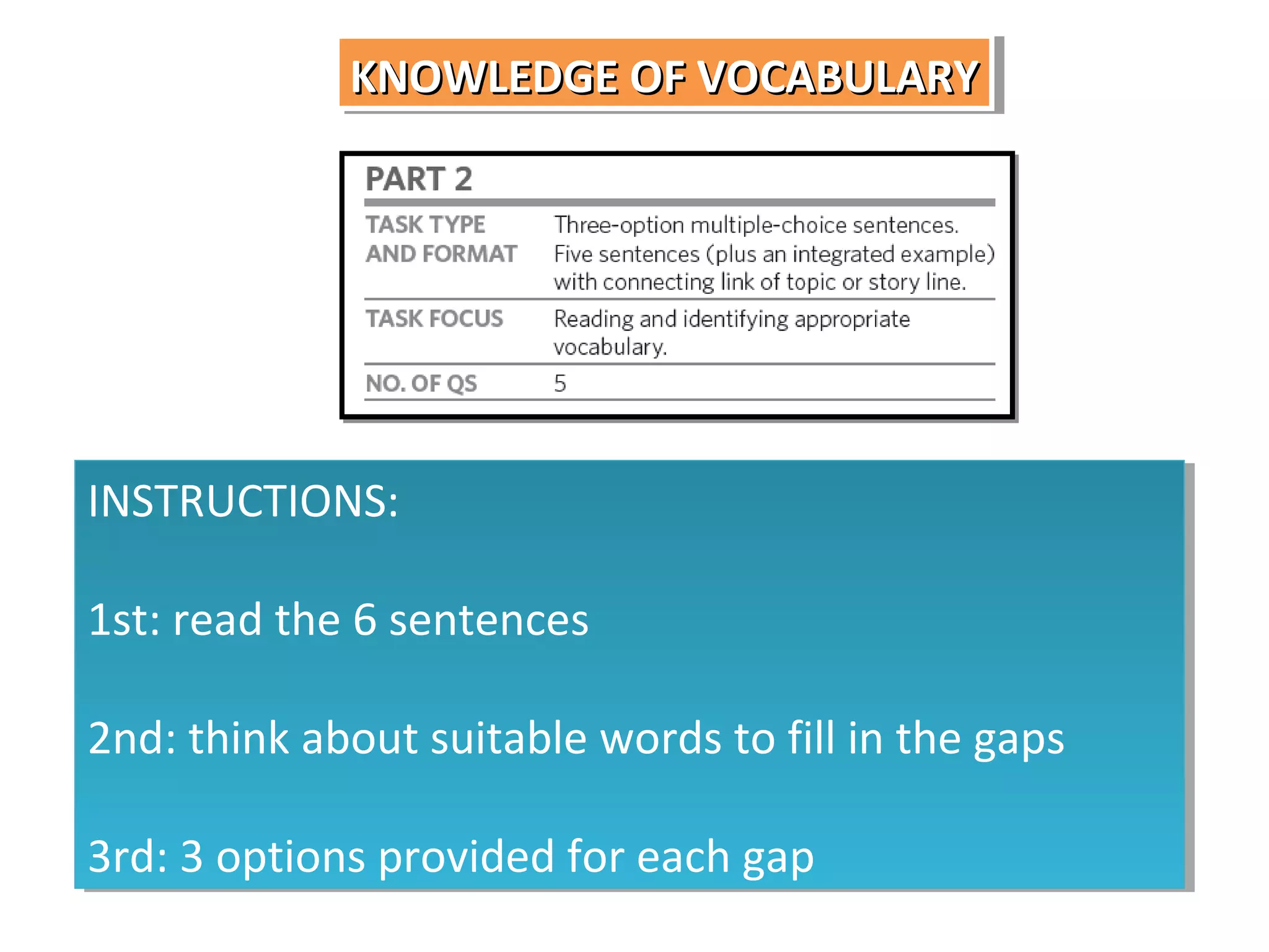 KNOWLEDGE OF VOCABULARY
KNOWLEDGE OF VOCABULARY

INSTRUCTIONS:
INSTRUCTIONS:
1st: read the 6 sentences
1st: read the 6 sentences
2nd: think about suitable words to fill in the gaps
2nd: think about suitable words to fill in the gaps
3rd: 3 options provided for each gap
3rd: 3 options provided for each gap

 