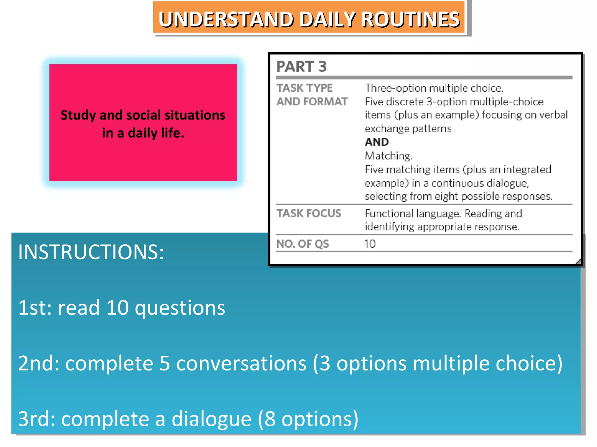 UNDERSTAND DAILY ROUTINES
UNDERSTAND DAILY ROUTINES

Study and social situations
in a daily life.

INSTRUCTIONS:
INSTRUCTIONS:
1st: read 10 questions
1st: read 10 questions
2nd: complete 5 conversations (3 options multiple choice)
2nd: complete 5 conversations (3 options multiple choice)
3rd: complete a dialogue (8 options)
3rd: complete a dialogue (8 options)

 