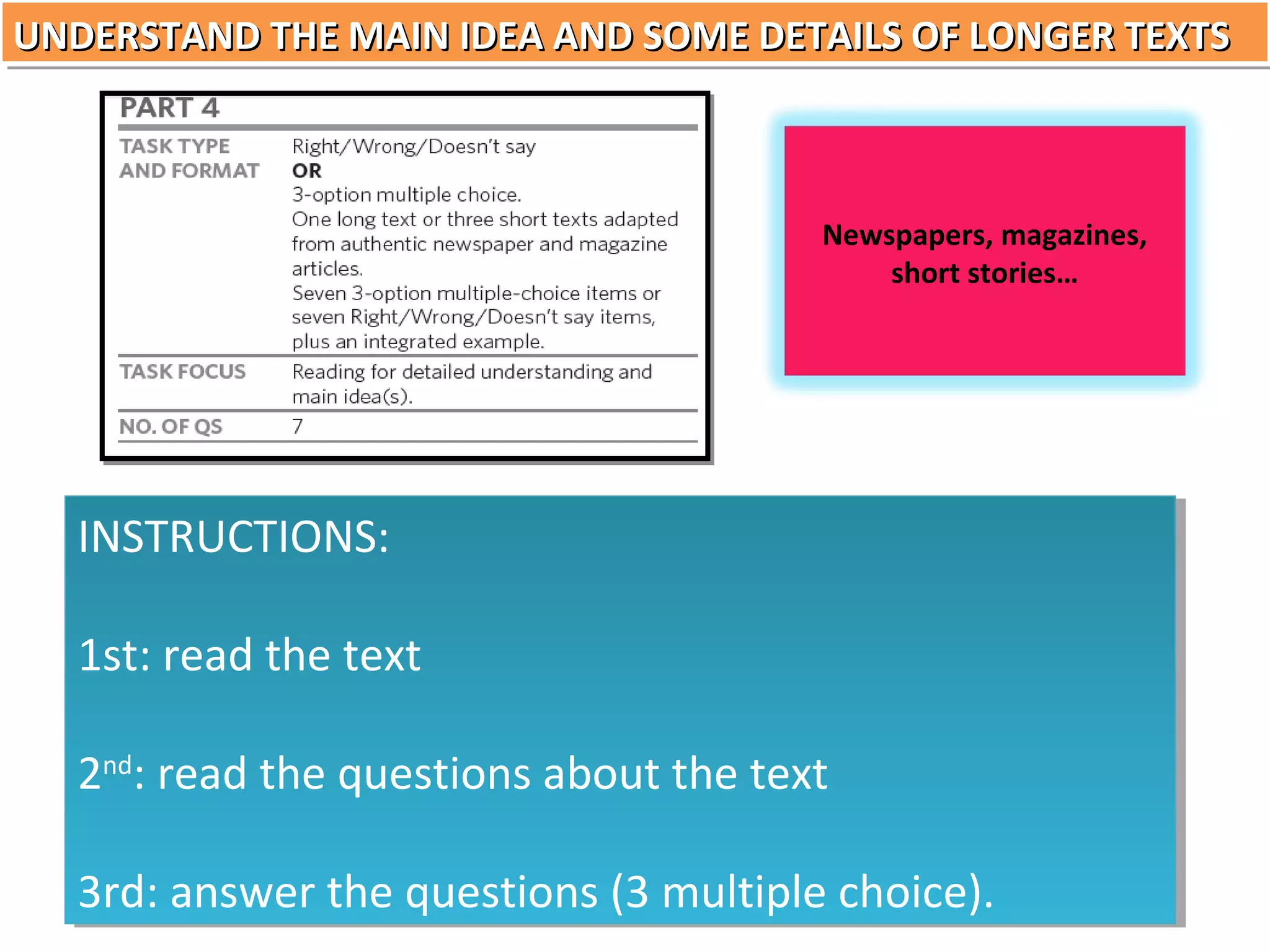 UNDERSTAND THE MAIN IDEA AND SOME DETAILS OF LONGER TEXTS
UNDERSTAND THE MAIN IDEA AND SOME DETAILS OF LONGER TEXTS

Newspapers, magazines,
short stories…

INSTRUCTIONS:
INSTRUCTIONS:
1st: read the text
1st: read the text
2nd::read the questions about the text
2nd read the questions about the text
3rd: answer the questions (3 multiple choice).
3rd: answer the questions (3 multiple choice).

 