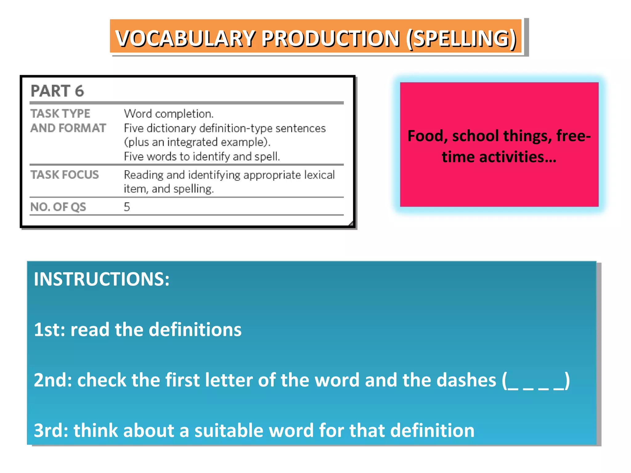 VOCABULARY PRODUCTION (SPELLING)
VOCABULARY PRODUCTION (SPELLING)

Food, school things, freetime activities…

INSTRUCTIONS:
INSTRUCTIONS:
1st: read the definitions
1st: read the definitions
2nd: check the first letter of the word and the dashes (_ _ _ _)
2nd: check the first letter of the word and the dashes (_ _ _ _)
3rd: think about a suitable word for that definition
3rd: think about a suitable word for that definition

 
