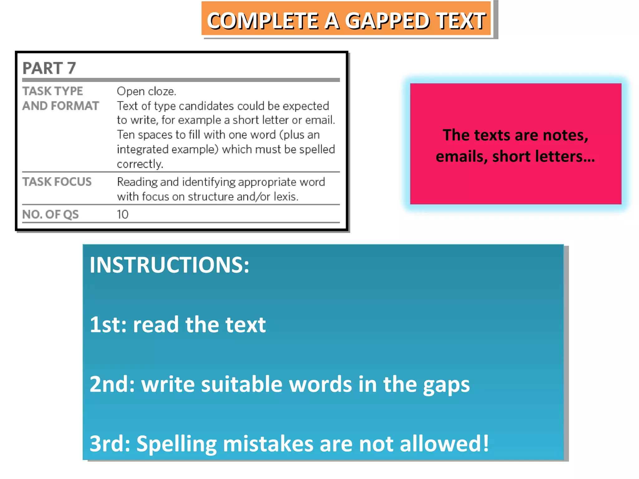 COMPLETE A GAPPED TEXT
COMPLETE A GAPPED TEXT

The texts are notes,
emails, short letters…

INSTRUCTIONS:
INSTRUCTIONS:
1st: read the text
1st: read the text
2nd: write suitable words in the gaps
2nd: write suitable words in the gaps
3rd: Spelling mistakes are not allowed!
3rd: Spelling mistakes are not allowed!

 