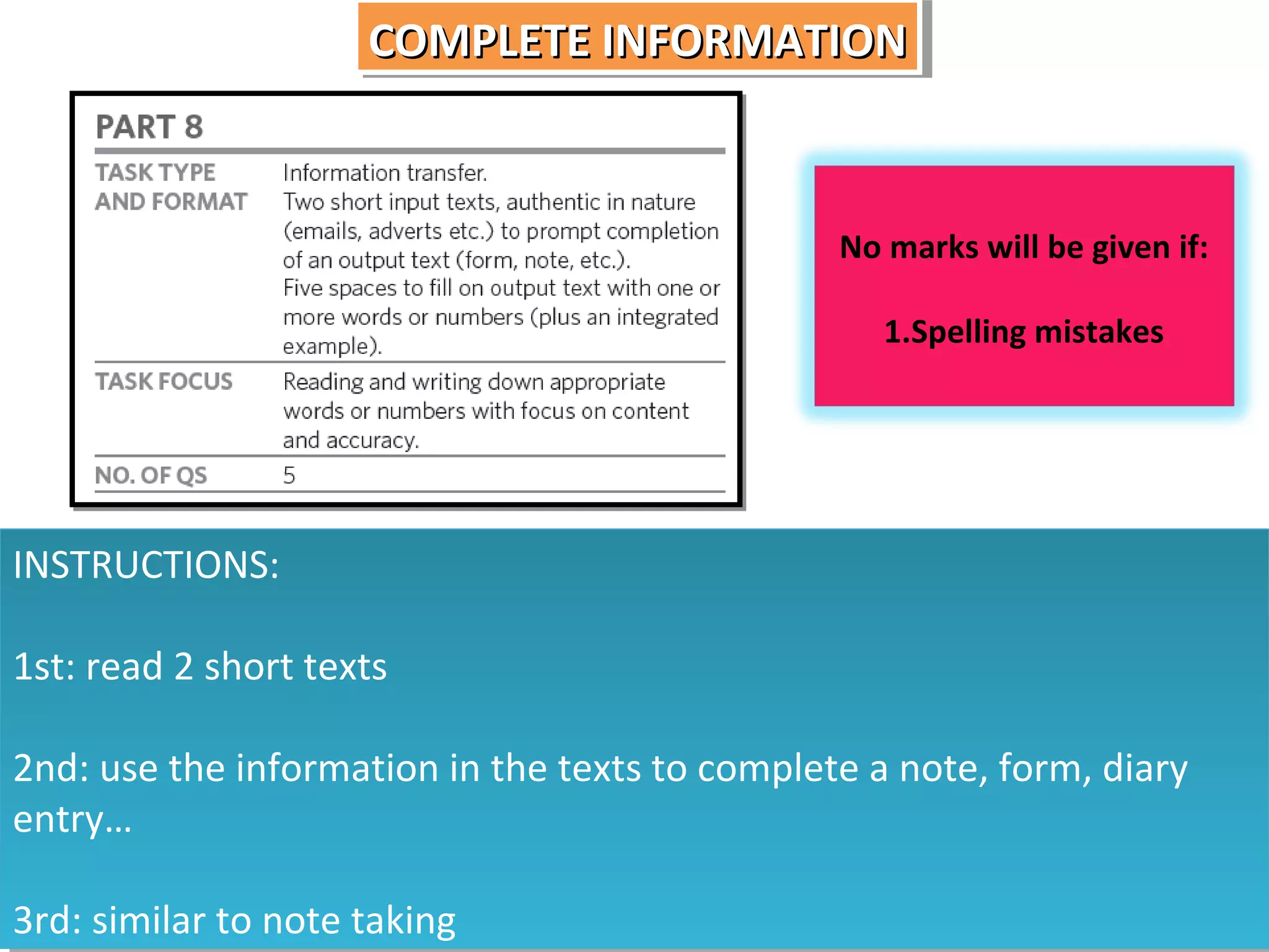 COMPLETE INFORMATION
COMPLETE INFORMATION

No marks will be given if:
1.Spelling mistakes

INSTRUCTIONS:
INSTRUCTIONS:
1st: read 2 short texts
1st: read 2 short texts
2nd: use the information in the texts to complete a note, form, diary
2nd: use the information in the texts to complete a note, form, diary
entry…
entry…
3rd: similar to note taking
3rd: similar to note taking

 