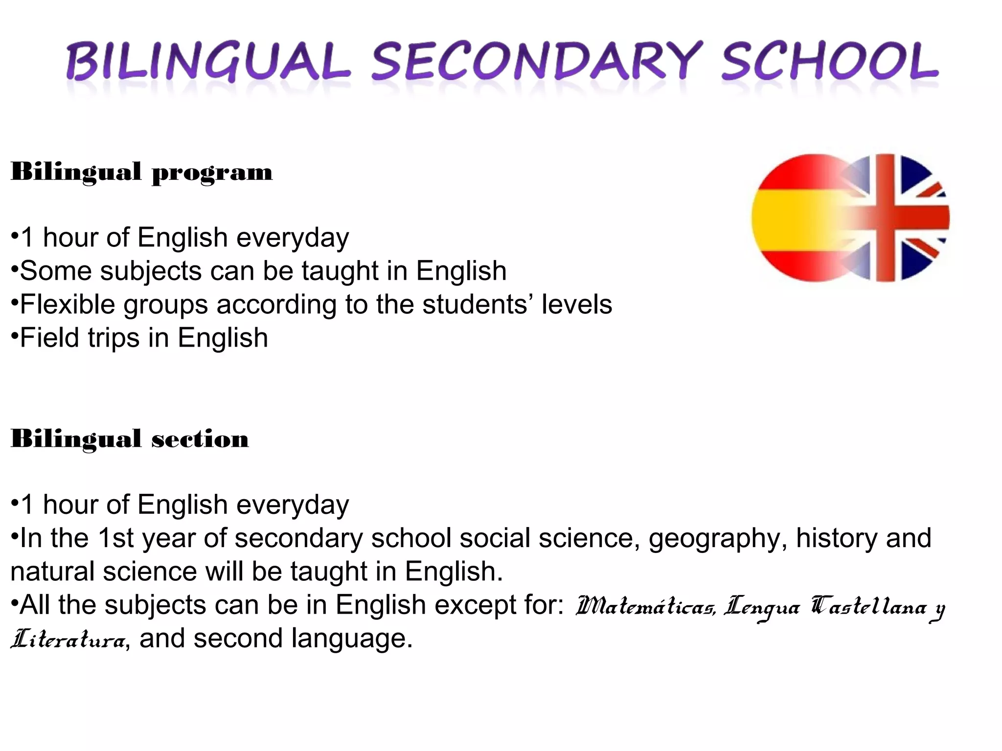Bilingual program
•1 hour of English everyday
•Some subjects can be taught in English
•Flexible groups according to the students’ levels
•Field trips in English
Bilingual section
•1 hour of English everyday
•In the 1st year of secondary school social science, geography, history and
natural science will be taught in English.
•All the subjects can be in English except for: Matemáticas, Lengua Castellana y
Literatura, and second language.

 