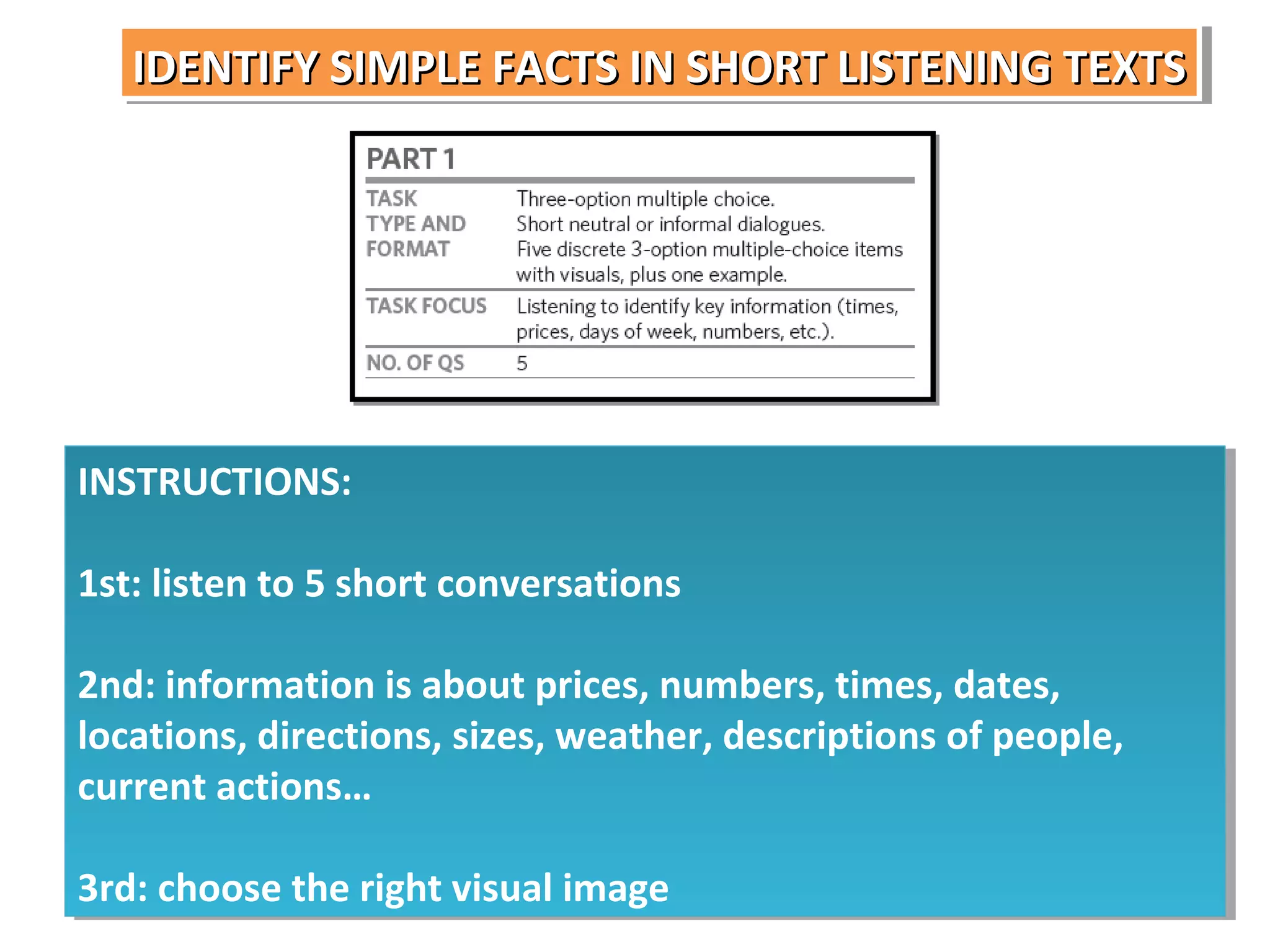 IDENTIFY SIMPLE FACTS IN SHORT LISTENING TEXTS
IDENTIFY SIMPLE FACTS IN SHORT LISTENING TEXTS

INSTRUCTIONS:
INSTRUCTIONS:
1st: listen to 5 short conversations
1st: listen to 5 short conversations
2nd: information is about prices, numbers, times, dates,
2nd: information is about prices, numbers, times, dates,
locations, directions, sizes, weather, descriptions of people,
locations, directions, sizes, weather, descriptions of people,
current actions…
current actions…
3rd: choose the right visual image
3rd: choose the right visual image

 