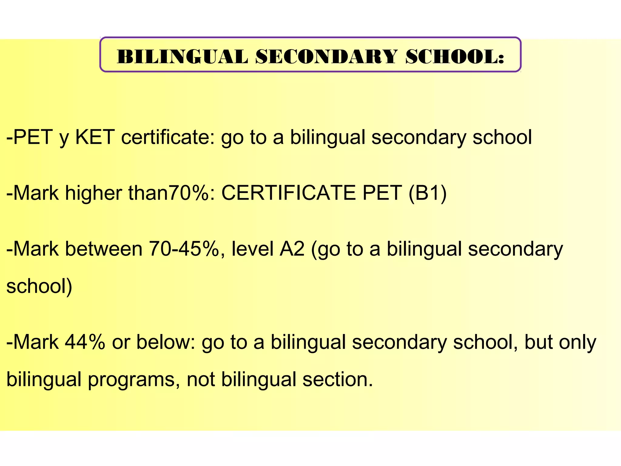 BILINGUAL SECONDARY SCHOOL:

-PET y KET certificate: go to a bilingual secondary school
-Mark higher than70%: CERTIFICATE PET (B1)
-Mark between 70-45%, level A2 (go to a bilingual secondary
school)
-Mark 44% or below: go to a bilingual secondary school, but only
bilingual programs, not bilingual section.

 