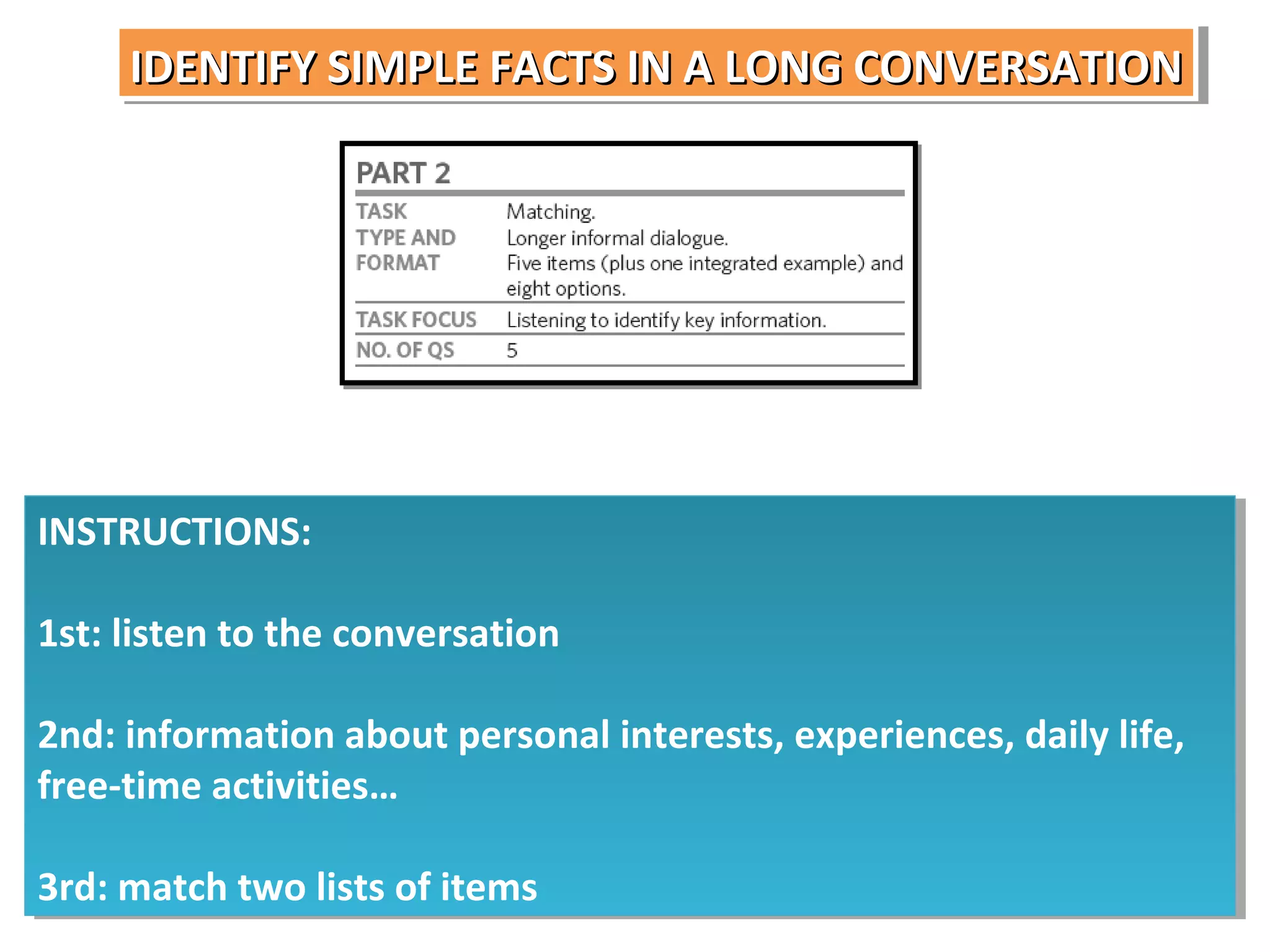 IDENTIFY SIMPLE FACTS IN A LONG CONVERSATION
IDENTIFY SIMPLE FACTS IN A LONG CONVERSATION

INSTRUCTIONS:
INSTRUCTIONS:
1st: listen to the conversation
1st: listen to the conversation
2nd: information about personal interests, experiences, daily life,
2nd: information about personal interests, experiences, daily life,
free-time activities…
free-time activities…
3rd: match two lists of items
3rd: match two lists of items

 