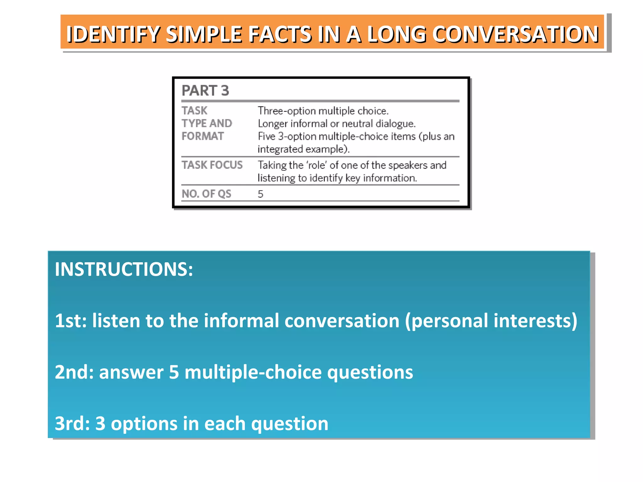 IDENTIFY SIMPLE FACTS IN A LONG CONVERSATION
IDENTIFY SIMPLE FACTS IN A LONG CONVERSATION

INSTRUCTIONS:
INSTRUCTIONS:
1st: listen to the informal conversation (personal interests)
1st: listen to the informal conversation (personal interests)
2nd: answer 5 multiple-choice questions
2nd: answer 5 multiple-choice questions
3rd: 3 options in each question
3rd: 3 options in each question

 