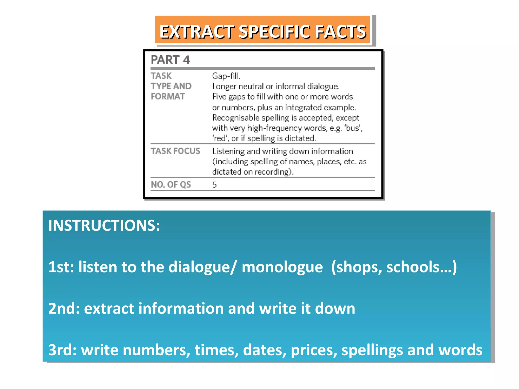 EXTRACT SPECIFIC FACTS
EXTRACT SPECIFIC FACTS

INSTRUCTIONS:
INSTRUCTIONS:
1st: listen to the dialogue/ monologue (shops, schools…)
1st: listen to the dialogue/ monologue (shops, schools…)
2nd: extract information and write it down
2nd: extract information and write it down
3rd: write numbers, times, dates, prices, spellings and words
3rd: write numbers, times, dates, prices, spellings and words

 